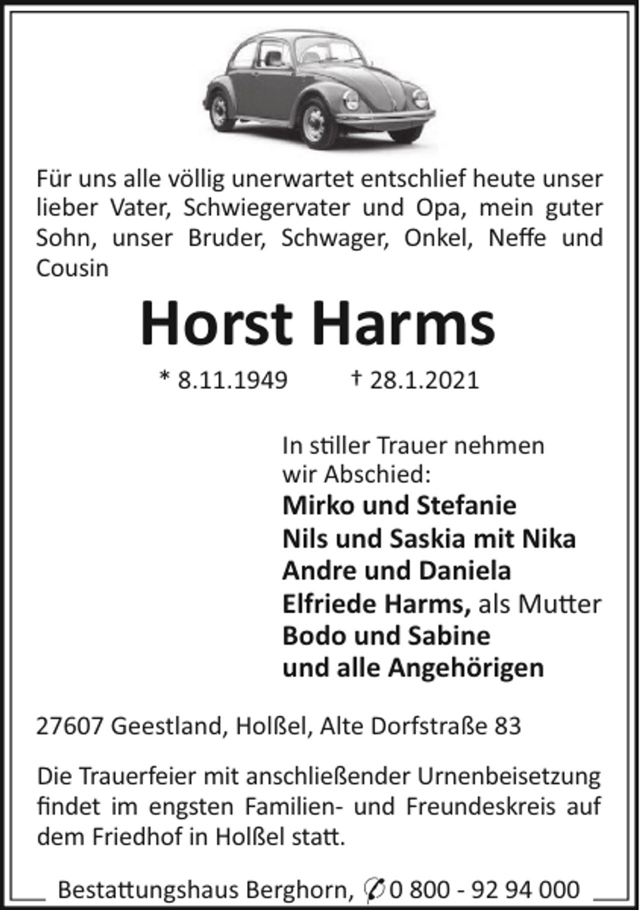 <p>Für uns alle völlig unerwartet entschlief heute unser<br />lieber Vater, Schwiegervater und Opa, mein guter<br />Sohn, unser Bruder, Schwager, Onkel, Neﬀe und<br />Cousin</p><p>Horst Harms<br />* 8.11.1949</p><p>† 28.1.2021</p><p>In stiller Trauer nehmen<br />wir Abschied:</p><p>Mirko und Stefanie<br />Nils und Saskia mit Nika<br />Andre und Daniela<br />Elfriede Harms, als Mutter<br />Bodo und Sabine<br />und alle Angehörigen<br />27607 Geestland, Holßel, Alte Dorfstraße 83<br />Die Trauerfeier mit anschließender Urnenbeisetzung<br />ﬁndet im engsten Familien- und Freundeskreis auf<br />dem Friedhof in Holßel statt.<br />Bestattungshaus Berghorn, * 0 800 - 92 94 000</p>