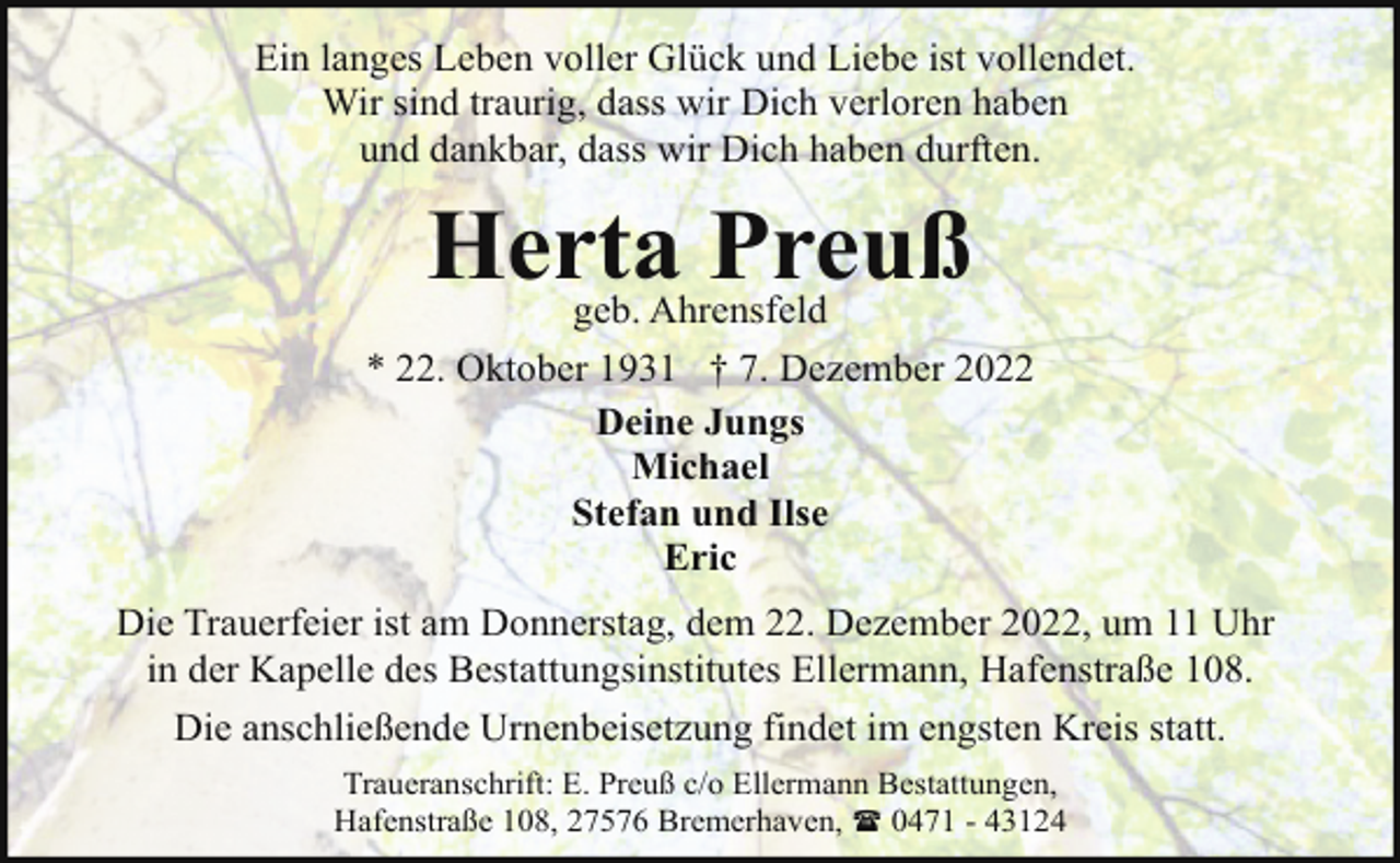 <p>Ein langes Leben voller Glück und Liebe ist vollendet.<br />Wir sind traurig, dass wir Dich verloren haben<br />und dankbar, dass wir Dich haben durften.</p><p>Herta Preuß</p><p>geb. Ahrensfeld<br />* 22. Oktober 1931 † 7. Dezember 2022<br />Deine Jungs<br />Michael<br />Stefan und Ilse<br />Eric<br />Die Trauerfeier ist am Donnerstag, dem 22. Dezember 2022, um 11 Uhr<br />in der Kapelle des Bestattungsinstitutes Ellermann, Hafenstraße 108.<br />Die anschließende Urnenbeisetzung findet im engsten Kreis statt.<br />Traueranschrift: E. Preuß c/o Ellermann Bestattungen,<br />Hafenstraße 108, 27576 Bremerhaven, ( 0471 - 43124</p>