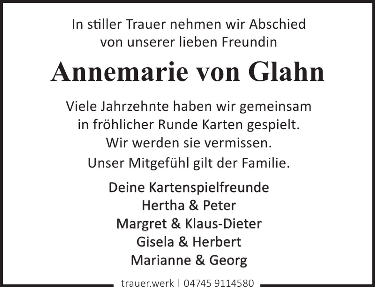 <p>In stiller Trauer nehmen wir Abschied<br />von unserer lieben Freundin</p><p>Annemarie von Glahn<br />Viele Jahrzehnte haben wir gemeinsam<br />in fröhlicher Runde Karten gespielt.<br />Wir werden sie vermissen.<br />Unser Mitgefühl gilt der Familie.<br />Deine Kartenspielfreunde<br />Hertha &amp; Peter<br />Margret &amp; Klaus-Dieter<br />Gisela &amp; Herbert<br />Marianne &amp; Georg<br />trauer.werk | 04745 9114580</p>