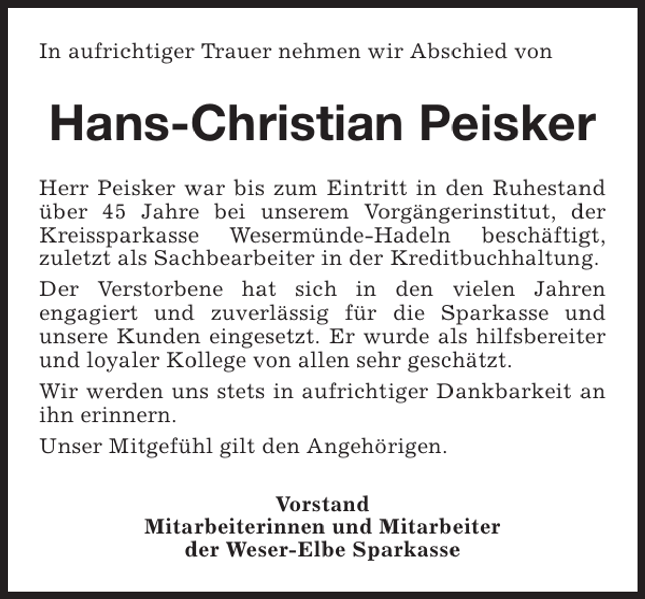 <p>In aufrichtiger Trauer nehmen wir Abschied von</p><p>Hans-Christian Peisker<br />Herr Peisker war bis zum Eintritt in den Ruhestand<br />über 45 Jahre bei unserem Vorgängerinstitut, der<br />Kreissparkasse Wesermünde-Hadeln beschäftigt,<br />zuletzt als Sachbearbeiter in der Kreditbuchhaltung.<br />Der Verstorbene hat sich in den vielen Jahren<br />engagiert und zuverlässig für die Sparkasse und<br />unsere Kunden eingesetzt. Er wurde als hilfsbereiter<br />und loyaler Kollege von allen sehr geschätzt.<br />Wir werden uns stets in aufrichtiger Dankbarkeit an<br />ihn erinnern.<br />Unser Mitgefühl gilt den Angehörigen.<br />Vorstand<br />Mitarbeiterinnen und Mitarbeiter<br />der Weser-Elbe Sparkasse</p>