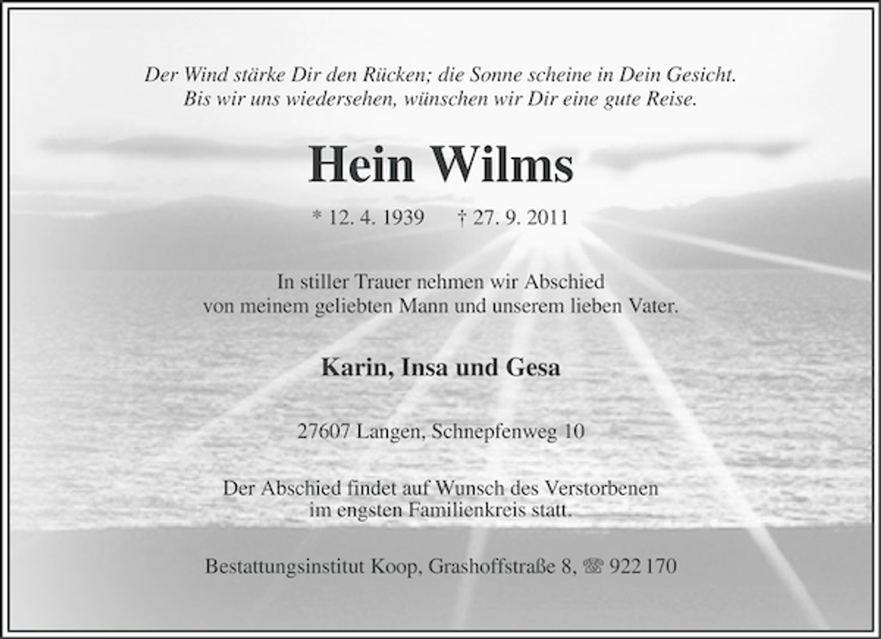 <p>Der Wind stärke Dir den Rücken; die Sonne scheine in Dein Gesicht.<br />Bis wir uns wiedersehen, wünschen wir Dir eine gute Reise.</p><p>Hein Wilms<br />* 12. 4. 1939</p><p>† 27. 9. 2011</p><p>In stiller Trauer nehmen wir Abschied<br />von meinem geliebten Mann und unserem lieben Vater.</p><p>Karin, Insa und Gesa<br />27607 Langen, Schnepfenweg 10<br />Der Abschied findet auf Wunsch des Verstorbenen<br />im engsten Familienkreis statt.<br />Bestattungsinstitut Koop, Grashoffstraße 8, 922 170</p>