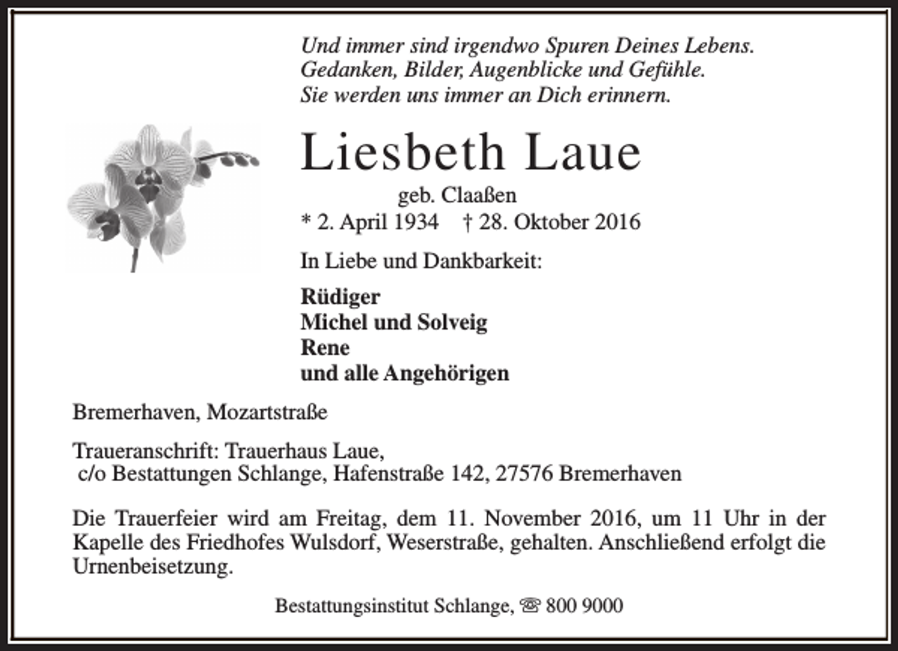 <p>Und immer sind irgendwo Spuren Deines Lebens.<br />Gedanken, Bilder, Augenblicke und Gefühle.<br />Sie werden uns immer an Dich erinnern.</p><p>Liesbeth Laue<br />geb. Claaßen<br />* 2. April 1934 † 28. Oktober 2016<br />In Liebe und Dankbarkeit:<br />Rüdiger<br />Michel und Solveig<br />Rene<br />und alle Angehörigen<br />Bremerhaven, Mozartstraße<br />Traueranschrift: Trauerhaus Laue,<br />c/o Bestattungen Schlange, Hafenstraße 142, 27576 Bremerhaven<br />Die Trauerfeier wird am Freitag, dem 11. November 2016, um 11 Uhr in der<br />Kapelle des Friedhofes Wulsdorf, Weserstraße, gehalten. Anschließend erfolgt die<br />Urnenbeisetzung.<br />Bestattungsinstitut Schlange, s 800 9000</p>