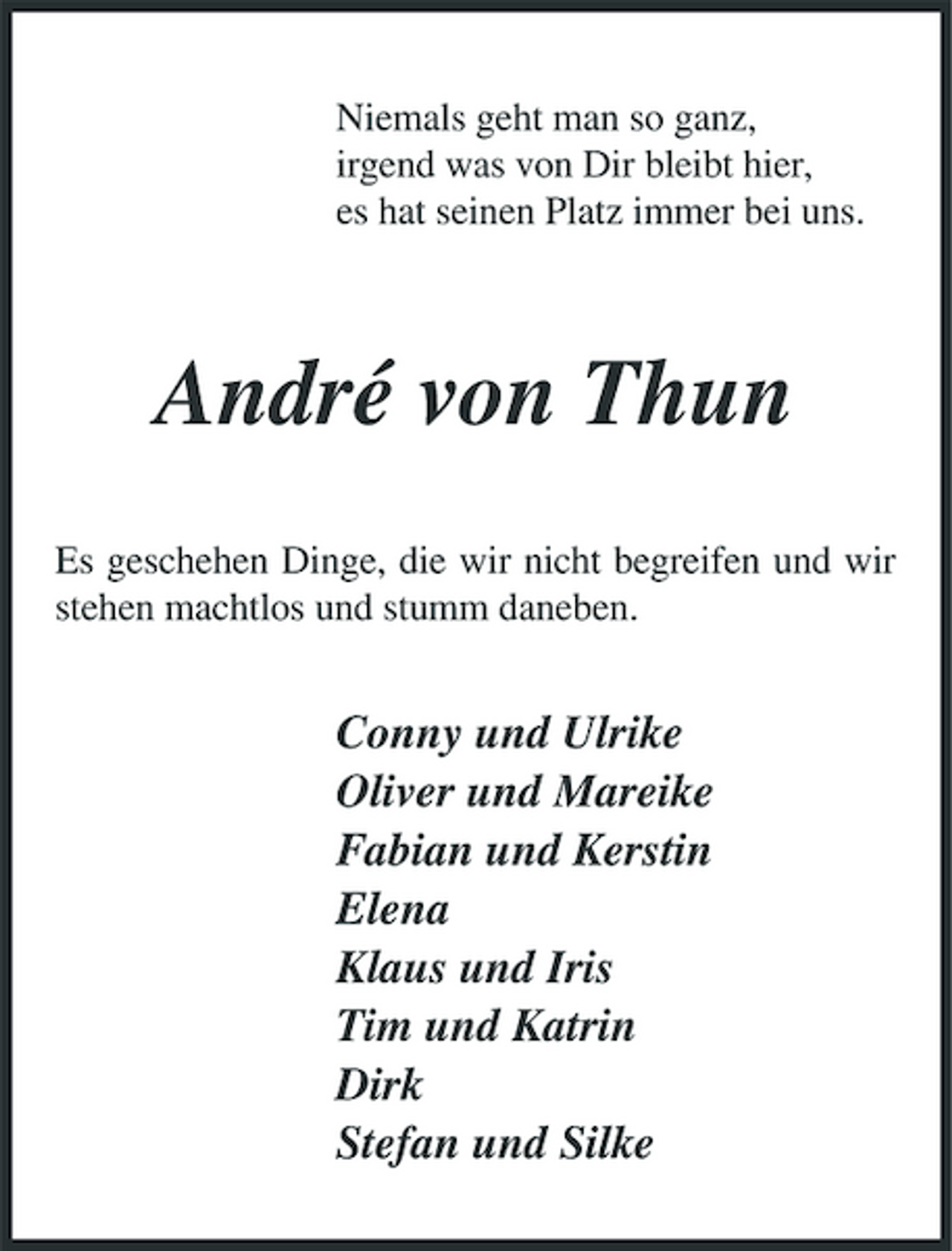 <p>Niemals geht man so ganz, irgend was von Dir bleibt hier, es hat seinen Platz immer bei uns.</p><p>André von Thun<br />Es geschehen Dinge, die wir nicht begreifen und wir stehen machtlos und stumm daneben.</p><p>Conny und Ulrike Oliver und Mareike Fabian und Kerstin Elena Klaus und Iris Tim und Katrin Dirk Stefan und Silke</p>
