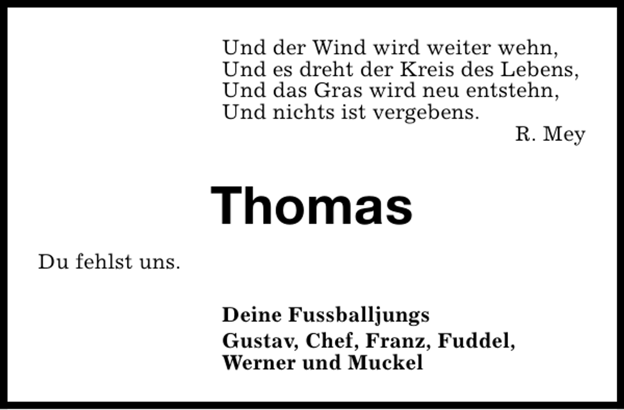 <p>Und der Wind wird weiter wehn,<br />Und es dreht der Kreis des Lebens,<br />Und das Gras wird neu entstehn,<br />Und nichts ist vergebens.<br />R. Mey</p><p>Thomas<br />Du fehlst uns.<br />Deine Fussballjungs<br />Gustav, Chef, Franz, Fuddel,<br />Werner und Muckel</p>