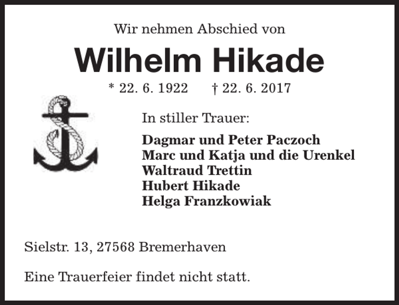 <p>Wir nehmen Abschied von</p><p>Wilhelm Hikade<br />* 22. 6. 1922</p><p>† 22. 6. 2017</p><p>In stiller Trauer:<br />Dagmar und Peter Paczoch<br />Marc und Katja und die Urenkel<br />Waltraud Trettin<br />Hubert Hikade<br />Helga Franzkowiak<br />Sielstr. 13, 27568 Bremerhaven<br />Eine Trauerfeier findet nicht statt.</p>