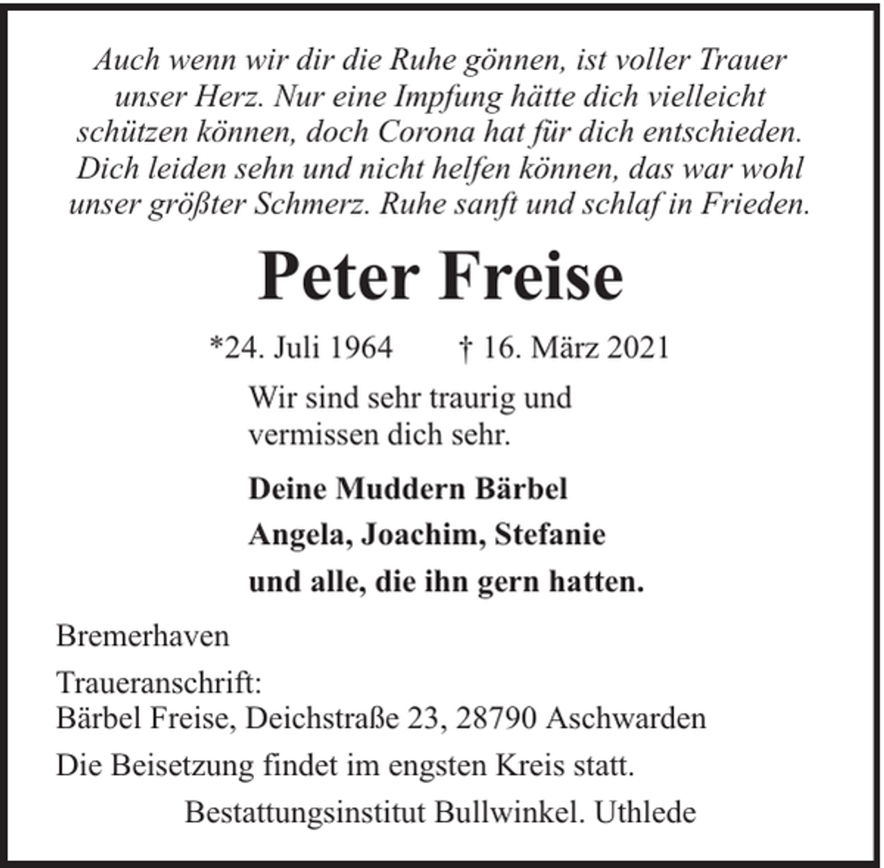 <p>Auch wenn wir dir die Ruhe gönnen, ist voller Trauer<br />unser Herz. Nur eine Impfung hätte dich vielleicht<br />schützen können, doch Corona hat für dich entschieden.<br />Dich leiden sehn und nicht helfen können, das war wohl<br />unser größter Schmerz. Ruhe sanft und schlaf in Frieden.</p><p>Peter Freise<br />*24. Juli 1964</p><p>† 16. März 2021</p><p>Wir sind sehr traurig und<br />vermissen dich sehr.<br />Deine Muddern Bärbel<br />Angela, Joachim, Stefanie<br />und alle, die ihn gern hatten.<br />Bremerhaven<br />Traueranschrift:<br />Bärbel Freise, Deichstraße 23, 28790 Aschwarden<br />Die Beisetzung findet im engsten Kreis statt.<br />Bestattungsinstitut Bullwinkel. Uthlede</p>