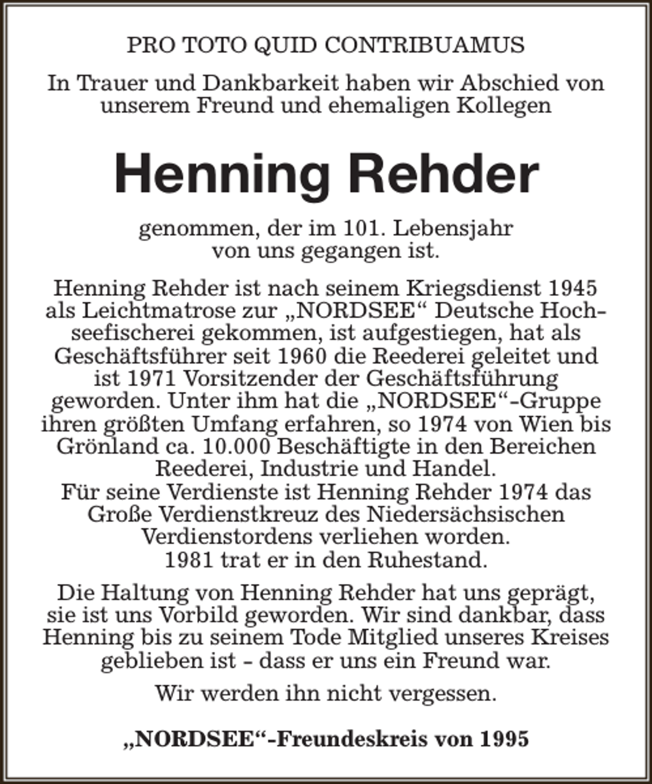 <p>PRO TOTO QUID CONTRIBUAMUS<br />In Trauer und Dankbarkeit haben wir Abschied von<br />unserem Freund und ehemaligen Kollegen</p><p>Henning Rehder<br />genommen, der im 101. Lebensjahr<br />von uns gegangen ist.<br />Henning Rehder ist nach seinem Kriegsdienst 1945<br />als Leichtmatrose zur „NORDSEE“ Deutsche Hochseefischerei gekommen, ist aufgestiegen, hat als<br />Geschäftsführer seit 1960 die Reederei geleitet und<br />ist 1971 Vorsitzender der Geschäftsführung<br />geworden. Unter ihm hat die „NORDSEE“-Gruppe<br />ihren größten Umfang erfahren, so 1974 von Wien bis<br />Grönland ca. 10.000 Beschäftigte in den Bereichen<br />Reederei, Industrie und Handel.<br />Für seine Verdienste ist Henning Rehder 1974 das<br />Große Verdienstkreuz des Niedersächsischen<br />Verdienstordens verliehen worden.<br />1981 trat er in den Ruhestand.<br />Die Haltung von Henning Rehder hat uns geprägt,<br />sie ist uns Vorbild geworden. Wir sind dankbar, dass<br />Henning bis zu seinem Tode Mitglied unseres Kreises<br />geblieben ist - dass er uns ein Freund war.<br />Wir werden ihn nicht vergessen.<br />„NORDSEE“-Freundeskreis von 1995</p>