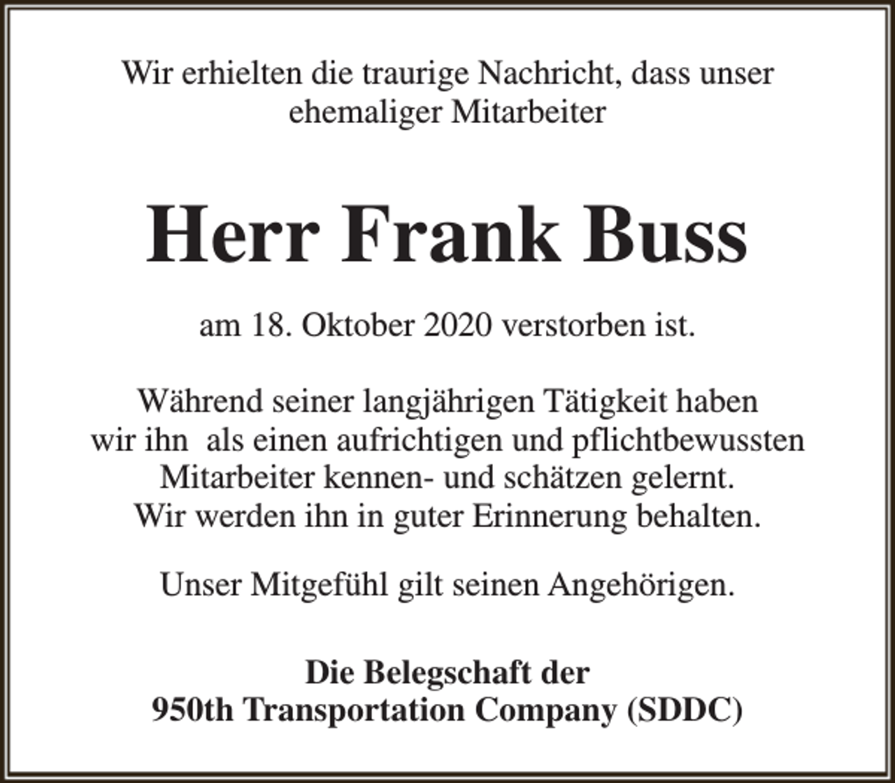 <p>Wir erhielten die traurige Nachricht, dass unser<br />ehemaliger Mitarbeiter</p><p>Herr Frank Buss<br />am 18. Oktober 2020 verstorben ist.<br />Während seiner langjährigen Tätigkeit haben<br />wir ihn als einen aufrichtigen und pflichtbewussten<br />Mitarbeiter kennen- und schätzen gelernt.<br />Wir werden ihn in guter Erinnerung behalten.<br />Unser Mitgefühl gilt seinen Angehörigen.<br />Die Belegschaft der<br />950th Transportation Company (SDDC)</p>