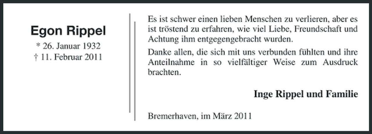 <p>Egon Rippel<br />* 26. Januar 1932 † 11. Februar 2011</p><p>Es ist schwer einen lieben Menschen zu verlieren, aber es ist tröstend zu erfahren, wie viel Liebe, Freundschaft und Achtung ihm entgegengebracht wurden. Danke allen, die sich mit uns verbunden fühlten und ihre Anteilnahme in so vielfältiger Weise zum Ausdruck brachten.</p><p>Inge Rippel und Familie<br />Bremerhaven, im März 2011</p>