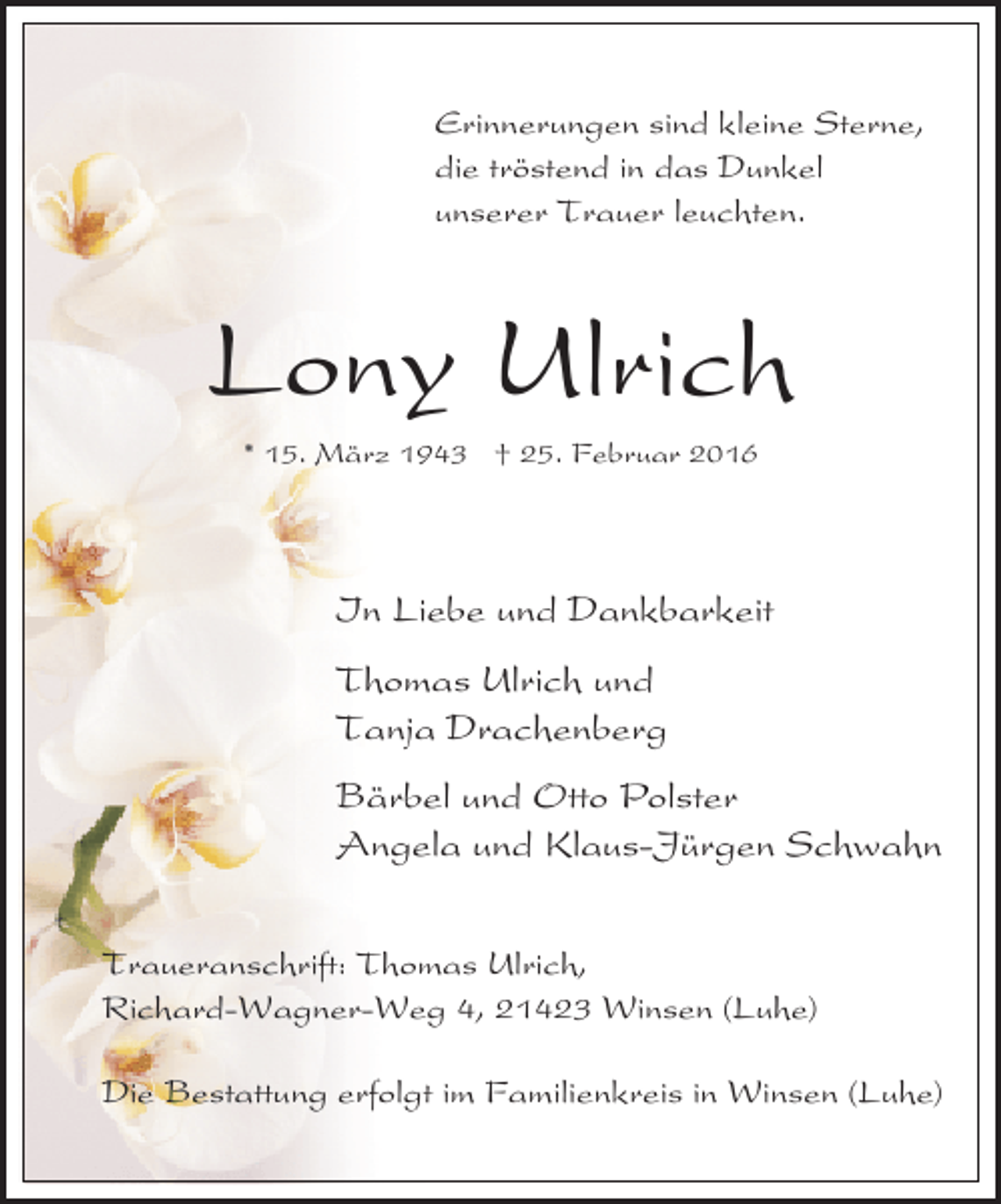 <p>Erinnerungen sind kleine Sterne,<br />die tröstend in das Dunkel<br />unserer Trauer leuchten.</p><p>Lony Ulrich<br />* 15. März 1943 † 25. Februar 2016</p><p>In Liebe und Dankbarkeit<br />Thomas Ulrich und<br />Tanja Drachenberg<br />Bärbel und Otto Polster<br />Angela und Klaus-Jürgen Schwahn<br />Traueranschrift: Thomas Ulrich,<br />Richard-Wagner-Weg 4, 21423 Winsen (Luhe)<br />Die Bestattung erfolgt im Familienkreis in Winsen (Luhe)</p>