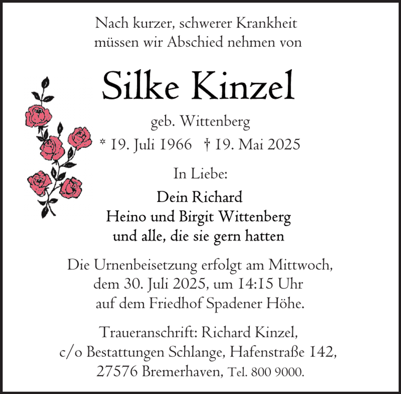 <p>Nach kurzer, schwerer Krankheit<br />müssen wir Abschied nehmen von</p>
<p>geb. Wittenberg<br />* 19. Juli 1966 † 19. Mai 2025<br />In Liebe:</p>
<p>Die Urnenbeisetzung erfolgt am Mittwoch,<br />dem 30. Juli 2025, um 14:15 Uhr<br />auf dem Friedhof Spadener Höhe.<br />Traueranschrift: Richard Kinzel,<br />c/o Bestattungen Schlange, Hafenstraße 142,<br />27576 Bremerhaven, Tel. 800 9000.</p>