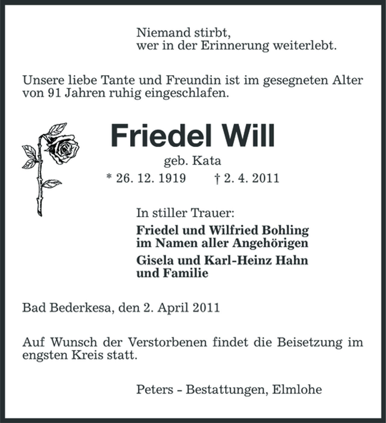 <p>Niemand stirbt, wer in der Erinnerung weiterlebt. Unsere liebe Tante und Freundin ist im gesegneten Alter von 91 Jahren ruhig eingeschlafen.</p><p>Friedel Will<br />geb. Kata * 26. 12. 1919 † 2. 4. 2011 In stiller Trauer: Friedel und Wilfried Bohling im Namen aller Angehörigen Gisela und Karl-Heinz Hahn und Familie Bad Bederkesa, den 2. April 2011 Auf Wunsch der Verstorbenen findet die Beisetzung im engsten Kreis statt. Peters - Bestattungen, Elmlohe</p>