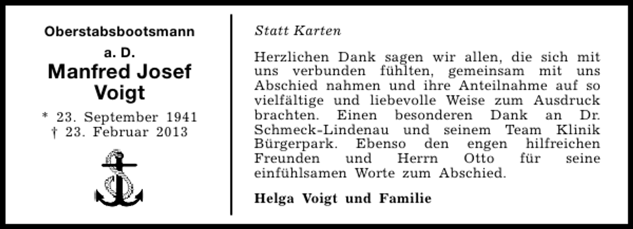 <p>Oberstabsbootsmann<br />a. D.</p><p>Manfred Josef<br />Voigt</p><p>* 23. September 1941<br />† 23. Februar 2013</p><p>Statt Karten<br />Herzlichen Dank sagen wir allen, die sich mit<br />uns verbunden fühlten, gemeinsam mit uns<br />Abschied nahmen und ihre Anteilnahme auf so<br />vielfältige und liebevolle Weise zum Ausdruck<br />brachten. Einen besonderen Dank an Dr.<br />Schmeck-Lindenau und seinem Team Klinik<br />Bürgerpark. Ebenso den engen hilfreichen<br />Freunden<br />und<br />Herrn<br />Otto<br />für<br />seine<br />einfühlsamen Worte zum Abschied.<br />Helga Voigt und Familie</p>