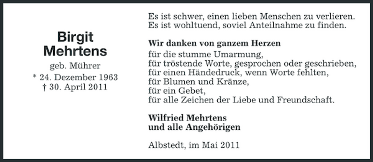 <p>Es ist schwer, einen lieben Menschen zu verlieren. Es ist wohltuend, soviel Anteilnahme zu finden.</p><p>Birgit Mehrtens<br />geb. Mührer * 24. Dezember 1963 † 30. April 2011</p><p>Wir danken von ganzem Herzen für die stumme Umarmung, für tröstende Worte, gesprochen oder geschrieben, für einen Händedruck, wenn Worte fehlten, für Blumen und Kränze, für ein Gebet, für alle Zeichen der Liebe und Freundschaft.</p><p>Wilfried Mehrtens und alle Angehörigen<br />Albstedt, im Mai 2011</p>
