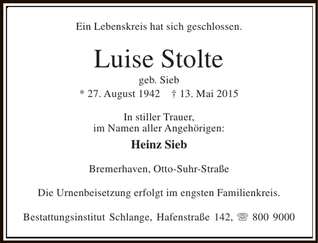 <p>Ein Lebenskreis hat sich geschlossen.</p><p>Luise Stolte</p><p>geb. Sieb<br />* 27. August 1942 † 13. Mai 2015<br />In stiller Trauer,<br />im Namen aller Angehörigen:</p><p>Heinz Sieb<br />Bremerhaven, Otto-Suhr-Straße<br />Die Urnenbeisetzung erfolgt im engsten Familienkreis.<br />Bestattungsinstitut Schlange, Hafenstraße 142, s 800 9000</p>