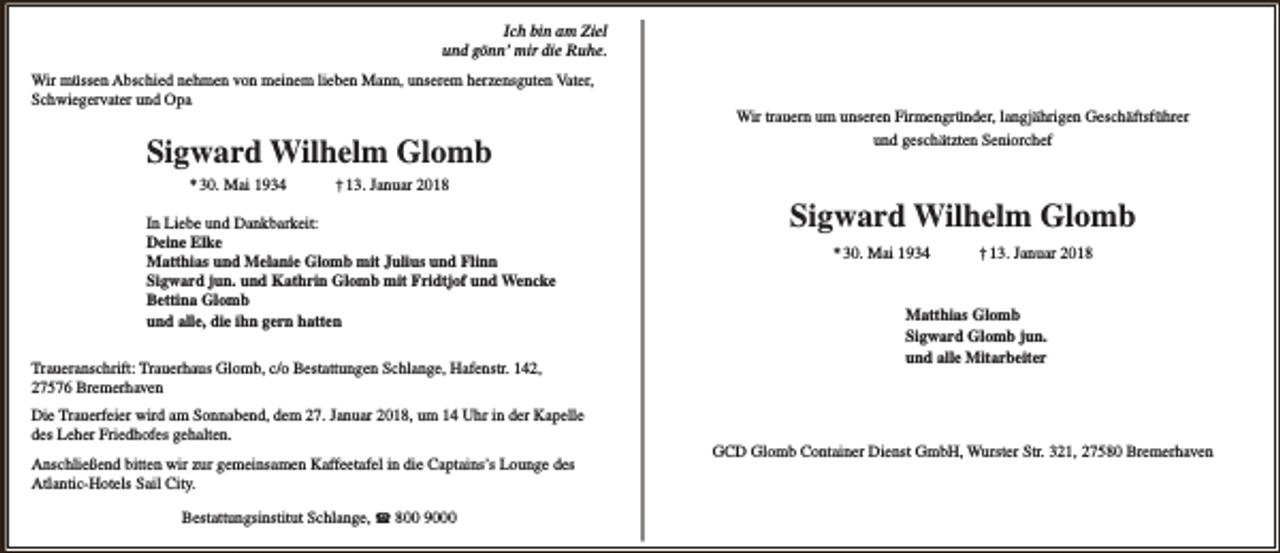 <p>Ich bin am Ziel<br />und gönn’ mir die Ruhe.<br />Wir müssen Abschied nehmen von meinem lieben Mann, unserem herzensguten Vater,<br />Schwiegervater und Opa</p>
<p>Sigward Wilhelm Glomb<br />* 30. Mai 1934</p>
<p>Wir trauern um unseren Firmengründer, langjährigen Geschäftsführer<br />und geschätzten Seniorchef</p>
<p>† 13. Januar 2018</p>
<p>In Liebe und Dankbarkeit:<br />Deine Elke<br />Matthias und Melanie Glomb mit Julius und Flinn<br />Sigward jun. und Kathrin Glomb mit Fridtjof und Wencke<br />Bettina Glomb<br />und alle, die ihn gern hatten<br />Traueranschrift: Trauerhaus Glomb, c/o Bestattungen Schlange, Hafenstr. 142,<br />27576 Bremerhaven<br />Die Trauerfeier wird am Sonnabend, dem 27. Januar 2018, um 14 Uhr in der Kapelle<br />des Leher Friedhofes gehalten.<br />Anschließend bitten wir zur gemeinsamen Kaffeetafel in die Captains’s Lounge des<br />Atlantic-Hotels Sail City.<br />Bestattungsinstitut Schlange, ☎ 800 9000</p>
<p>Sigward Wilhelm Glomb<br />* 30. Mai 1934</p>
<p>† 13. Januar 2018</p>
<p>Matthias Glomb<br />Sigward Glomb jun.<br />und alle Mitarbeiter</p>
<p>GCD Glomb Container Dienst GmbH, Wurster Str. 321, 27580 Bremerhaven</p>