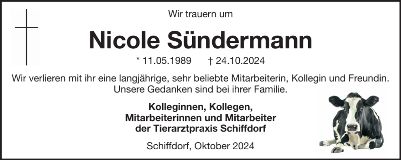 <p>Wir trauern um</p><p>Nicole Sündermann<br />* 11.05.1989</p><p>† 24.10.2024</p><p>Wir verlieren mit ihr eine langjährige, sehr beliebte Mitarbeiterin, Kollegin und Freundin.<br />Unsere Gedanken sind bei ihrer Familie.<br />Kolleginnen, Kollegen,<br />Mitarbeiterinnen und Mitarbeiter<br />der Tierarztpraxis Schiffdorf<br />Schiffdorf, Oktober 2024</p>