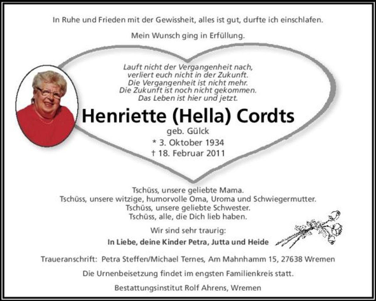 <p>In Ruhe und Frieden<br />mit der Gewissheit alles ist gut<br />durfte ich einschlafen.</p><p>Mein Wunsch ging in Erfüllung</p><p>Lauft nicht der Vergangenheit nach<br />verliert Euch nciht in der Zukunft<br />Die Vergangenheit ist nicht mehr.<br />Die Zukunft ist noch nicht gekommen.<br />Das Leben ist hier und jetzt.</p><p>Henriette (Hella) Cordts<br />geb. Gülck<br />3. 10. 1934 18. 2. 2011</p><p>Tschüss, unsere geliebte Mama!<br />Tschüss, unsere witzige, humorvolle Oma, Uroma und Schwiegermutter<br />Tschüss, unsere geliebte Schwester<br />Tschüss, und alle, die Dich lieb haben</p><p>Deine Kinder Petra, Jutta und Heide</p><p>Traueranschrift:<br />Petra Steffen/Michael Ternes, Am Mahnhamm 15, 27638 Wremen</p><p>Die Urnenbeisetzung findet im engsten Familienkreis statt.</p><p>Bestattungsinstitut Ralf Ahrens, Wremen</p>