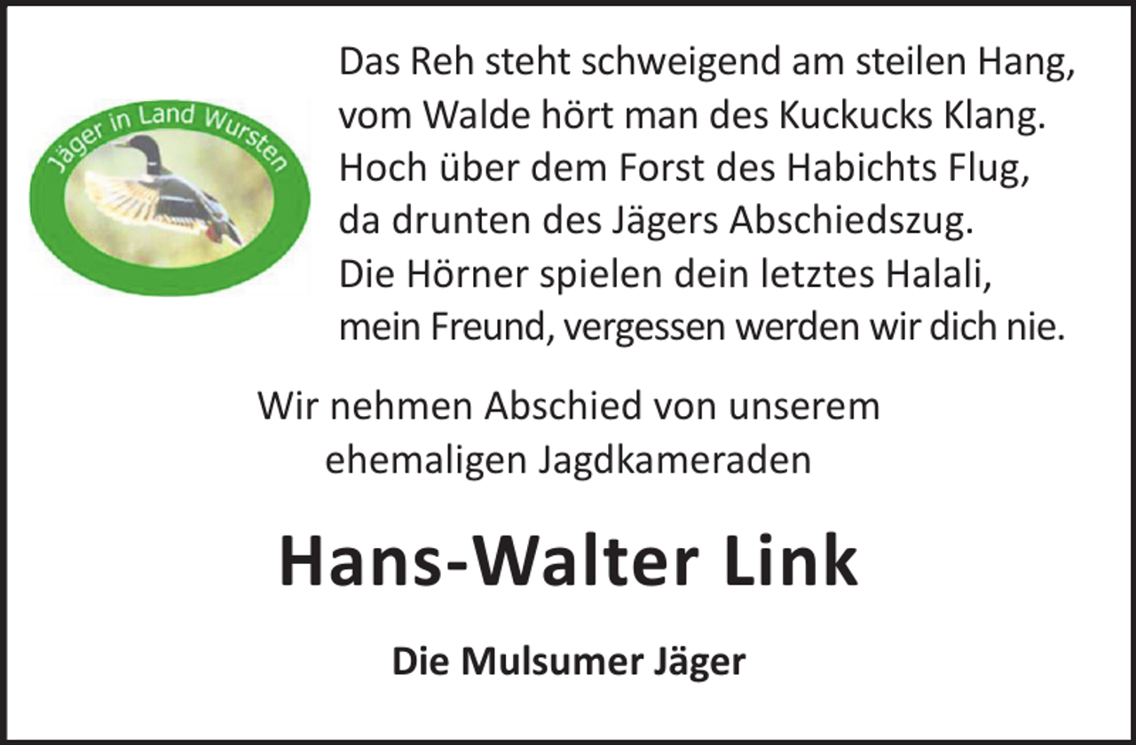 <p>Das Reh steht schweigend am steilen Hang,<br />vom Walde hört man des Kuckucks Klang.<br />Hoch über dem Forst des Habichts Flug,<br />da drunten des Jägers Abschiedszug.<br />Die Hörner spielen dein letztes Halali,<br />mein Freund, vergessen werden wir dich nie.<br />Wir nehmen Abschied von unserem<br />ehemaligen Jagdkameraden</p><p>Hans-Walter Link<br />Die Mulsumer Jäger</p>