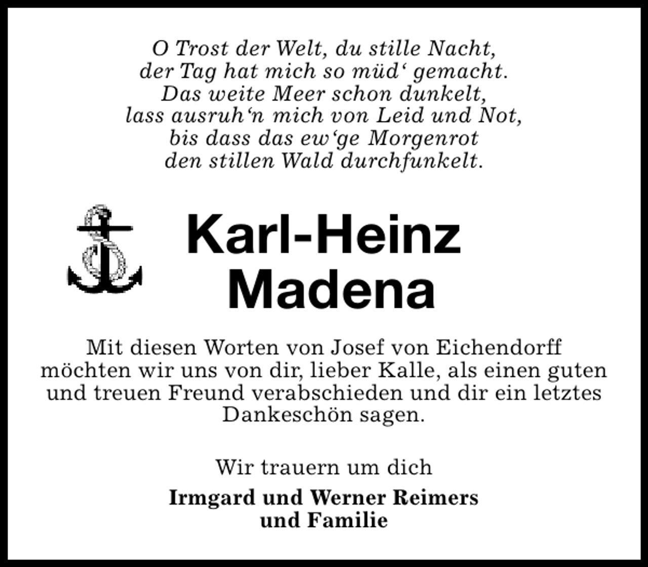 <p>O Trost der Welt, du stille Nacht,<br />der Tag hat mich so müd‘ gemacht.<br />Das weite Meer schon dunkelt,<br />lass ausruh‘n mich von Leid und Not,<br />bis dass das ew‘ge Morgenrot<br />den stillen Wald durchfunkelt.</p><p>Karl-Heinz<br />Madena<br />Mit diesen Worten von Josef von Eichendorff<br />möchten wir uns von dir, lieber Kalle, als einen guten<br />und treuen Freund verabschieden und dir ein letztes<br />Dankeschön sagen.<br />Wir trauern um dich<br />Irmgard und Werner Reimers<br />und Familie</p>
