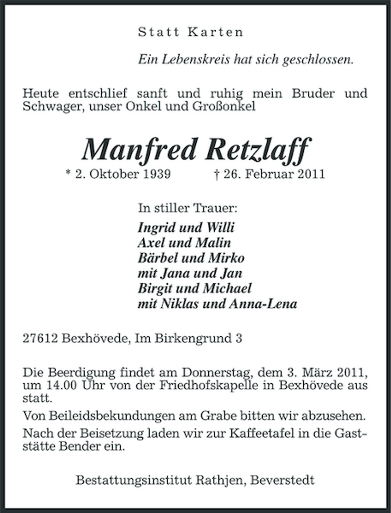 <p>Statt Karten</p><p>Ein Lebenskreis hat sich geschlossen.<br />Heute entschlief sanft und ruhig mein Bruder und Schwager, unser Onkel und Großonkel</p><p>Manfred Retzlaff<br />* 2. Oktober 1939 † 26. Februar 2011 In stiller Trauer:</p><p>Ingrid und Willi Axel und Malin Bärbel und Mirko mit Jana und Jan Birgit und Michael mit Niklas und Anna-Lena<br />27612 Bexhövede, Im Birkengrund 3 Die Beerdigung findet am Donnerstag, dem 3. März 2011, um 14.00 Uhr von der Friedhofskapelle in Bexhövede aus statt. Von Beileidsbekundungen am Grabe bitten wir abzusehen. Nach der Beisetzung laden wir zur Kaffeetafel in die Gaststätte Bender ein. Bestattungsinstitut Rathjen, Beverstedt</p>