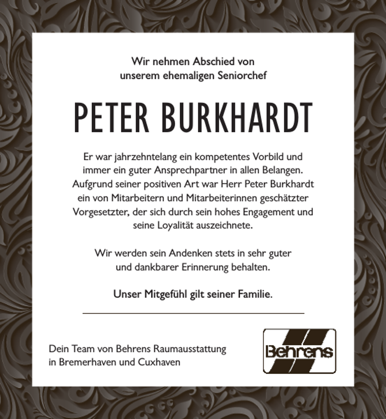 <p>Wir nehmen Abschied von<br />unserem ehemaligen Seniorchef</p><p>PETER BURKHARDT<br />Er war jahrzehntelang ein kompetentes Vorbild und<br />immer ein guter Ansprechpartner in allen Belangen.<br />Aufgrund seiner positiven Art war Herr Peter Burkhardt<br />ein von Mitarbeitern und Mitarbeiterinnen geschätzter<br />Vorgesetzter, der sich durch sein hohes Engagement und<br />seine Loyalität auszeichnete.<br />Wir werden sein Andenken stets in sehr guter<br />und dankbarer Erinnerung behalten.</p><p>Unser Mitgefühl gilt seiner Familie.</p><p>Dein Team von Behrens Raumausstattung<br />in Bremerhaven und Cuxhaven</p>