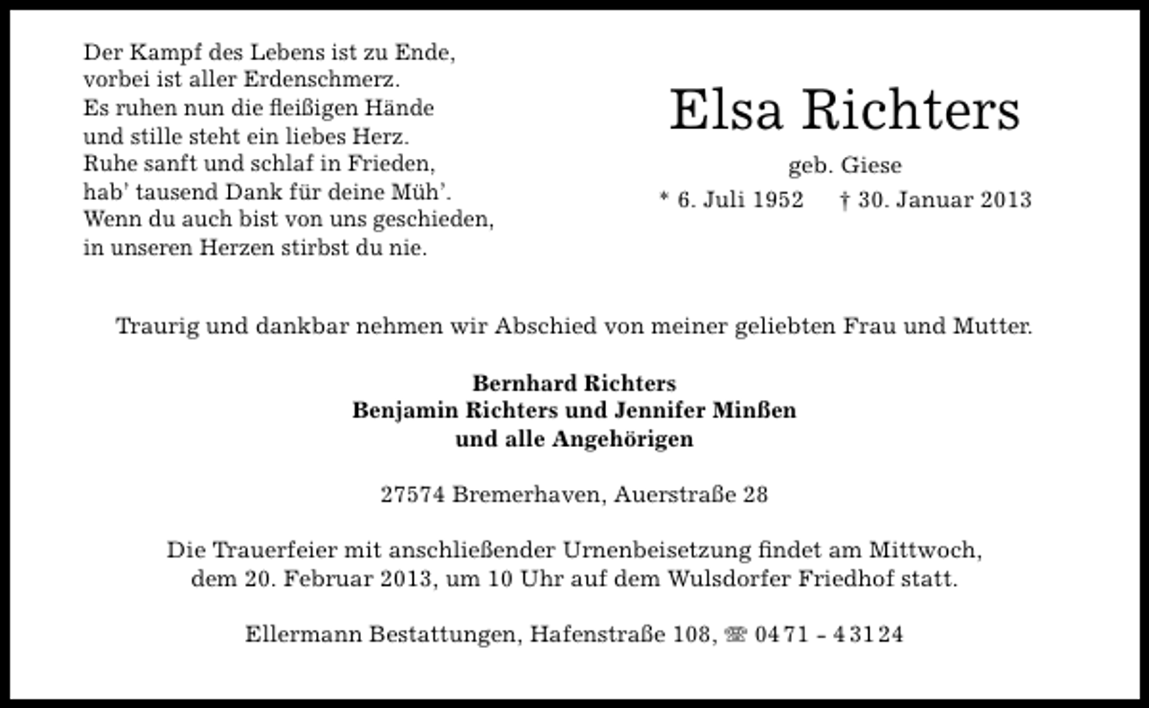 <p>Der Kampf des Lebens ist zu Ende,<br />vorbei ist aller Erdenschmerz.<br />Es ruhen nun die ﬂeißigen Hände<br />und stille steht ein liebes Herz.<br />Ruhe sanft und schlaf in Frieden,<br />hab’ tausend Dank für deine Müh’.<br />Wenn du auch bist von uns geschieden,<br />in unseren Herzen stirbst du nie.</p><p>Elsa Richters<br />geb. Giese<br />* 6. Juli 1952<br />† 30. Januar 2013</p><p>Traurig und dankbar nehmen wir Abschied von meiner geliebten Frau und Mutter.<br />Bernhard Richters<br />Benjamin Richters und Jennifer Minßen<br />und alle Angehörigen<br />27574 Bremerhaven, Auerstraße 28<br />Die Trauerfeier mit anschließender Urnenbeisetzung ﬁndet am Mittwoch,<br />dem 20. Februar 2013, um 10 Uhr auf dem Wulsdorfer Friedhof statt.<br />Ellermann Bestattungen, Hafenstraße 108, T 04 71 - 4 31 24</p>