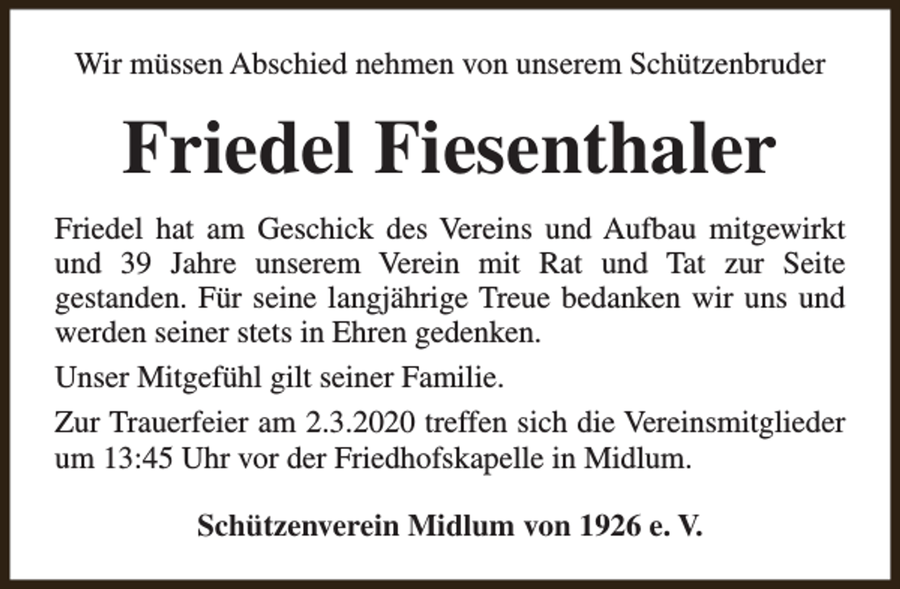 <p>Wir müssen Abschied nehmen von unserem Schützenbruder</p><p>Friedel Fiesenthaler<br />Friedel hat am Geschick des Vereins und Aufbau mitgewirkt<br />und 39 Jahre unserem Verein mit Rat und Tat zur Seite<br />gestanden. Für seine langjährige Treue bedanken wir uns und<br />werden seiner stets in Ehren gedenken.<br />Unser Mitgefühl gilt seiner Familie.<br />Zur Trauerfeier am 2.3.2020 treffen sich die Vereinsmitglieder<br />um 13:45 Uhr vor der Friedhofskapelle in Midlum.<br />Schützenverein Midlum von 1926 e. V.</p>