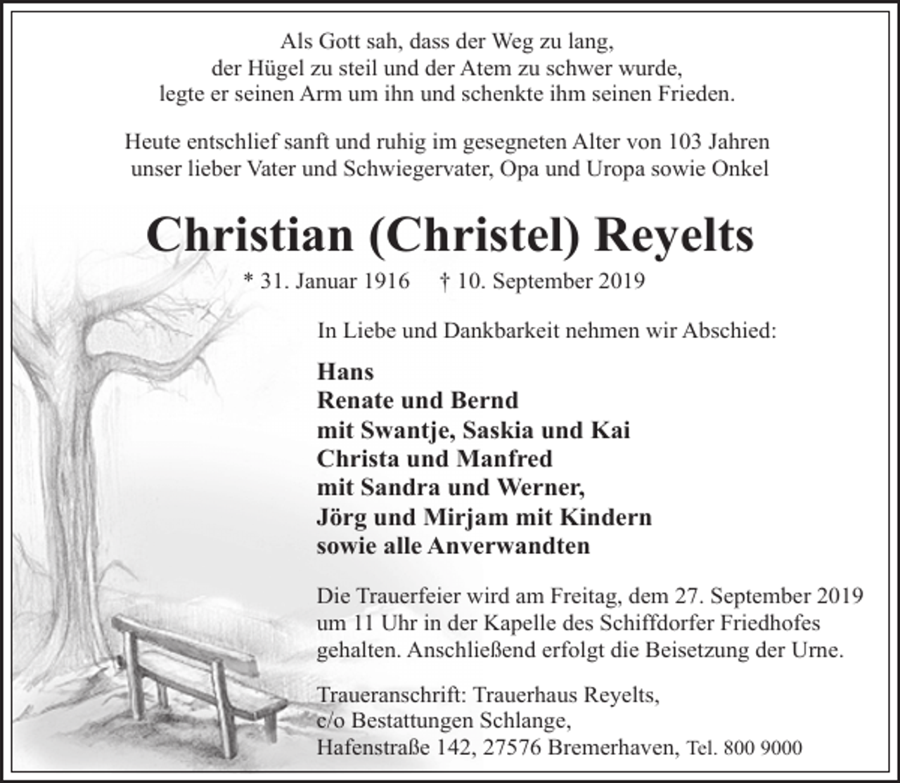 <p>Als Gott sah, dass der Weg zu lang,<br />der Hügel zu steil und der Atem zu schwer wurde,<br />legte er seinen Arm um ihn und schenkte ihm seinen Frieden.<br />Heute entschlief sanft und ruhig im gesegneten Alter von 103 Jahren<br />unser lieber Vater und Schwiegervater, Opa und Uropa sowie Onkel</p><p>Christian (Christel) Reyelts<br />* 31. Januar 1916</p><p>† 10. September 2019</p><p>In Liebe und Dankbarkeit nehmen wir Abschied:</p><p>Hans<br />Renate und Bernd<br />mit Swantje, Saskia und Kai<br />Christa und Manfred<br />mit Sandra und Werner,<br />Jörg und Mirjam mit Kindern<br />sowie alle Anverwandten<br />Die Trauerfeier wird am Freitag, dem 27. September 2019<br />um 11 Uhr in der Kapelle des Schiffdorfer Friedhofes<br />gehalten. Anschließend erfolgt die Beisetzung der Urne.<br />Traueranschrift: Trauerhaus Reyelts,<br />c/o Bestattungen Schlange,<br />Hafenstraße 142, 27576 Bremerhaven, Tel. 800 9000</p>