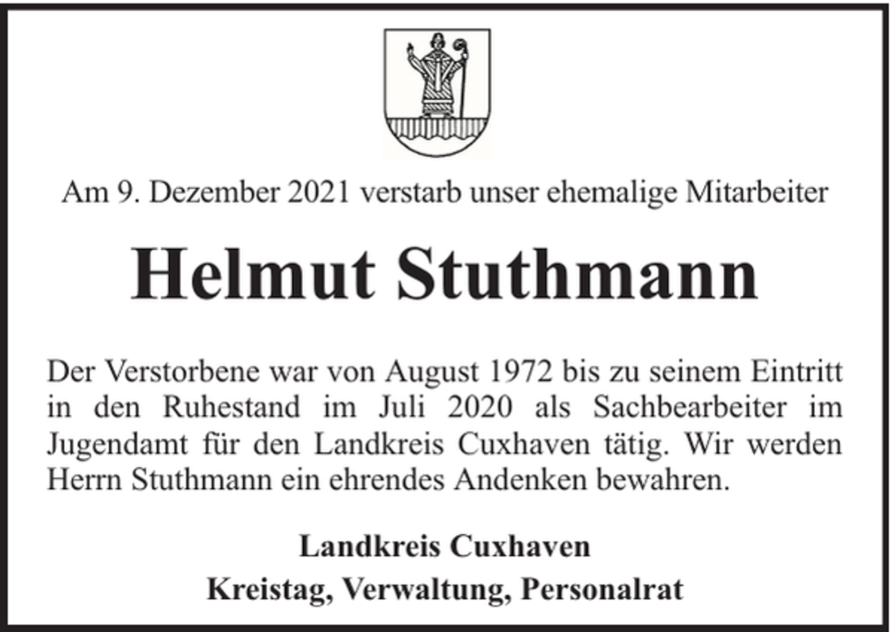 <p>Am 9. Dezember 2021 verstarb unser ehemalige Mitarbeiter</p><p>Helmut Stuthmann<br />Der Verstorbene war von August 1972 bis zu seinem Eintritt<br />in den Ruhestand im Juli 2020 als Sachbearbeiter im<br />Jugendamt für den Landkreis Cuxhaven tätig. Wir werden<br />Herrn Stuthmann ein ehrendes Andenken bewahren.<br />Landkreis Cuxhaven<br />Kreistag, Verwaltung, Personalrat</p>