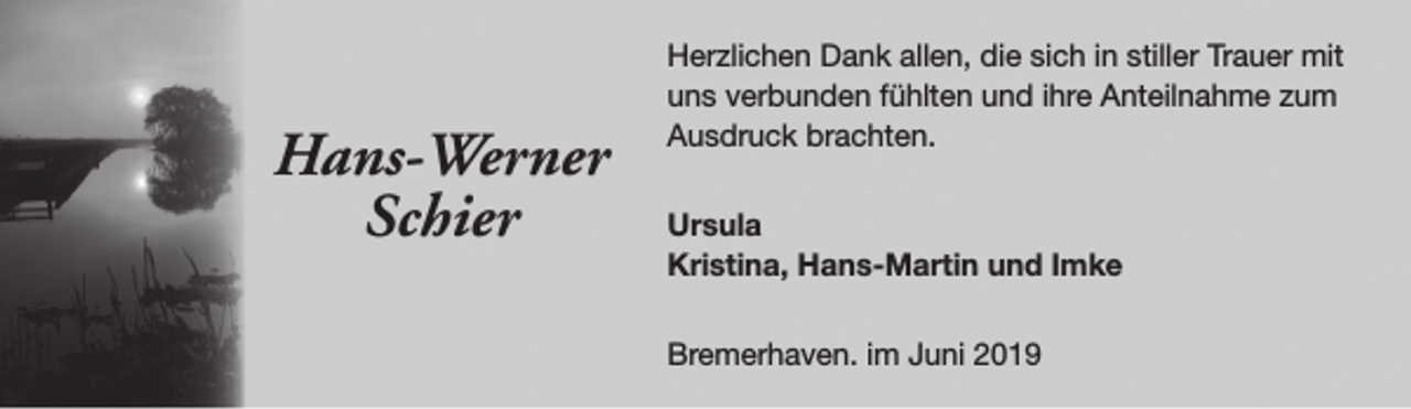 <p>Hans-Werner<br />Schier</p><p>Herzlichen Dank allen, die sich in stiller Trauer mit<br />uns verbunden fühlten und ihre Anteilnahme zum<br />Ausdruck brachten.<br />Ursula<br />Kristina, Hans-Martin und Imke<br />Bremerhaven. im Juni 2019</p>