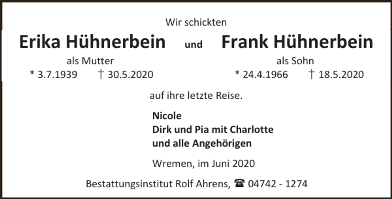 <p>Wir schickten</p><p>Erika Hühnerbein<br />als Mutter<br />* 3.7.1939<br />† 30.5.2020</p><p>und</p><p>Frank Hühnerbein<br />als Sohn<br />* 24.4.1966<br />† 18.5.2020</p><p>auf ihre letzte Reise.<br />Nicole<br />Dirk und Pia mit Charlotte<br />und alle Angehörigen<br />Wremen, im Juni 2020<br />Bestattungsinstitut Rolf Ahrens,  04742 - 1274</p>
