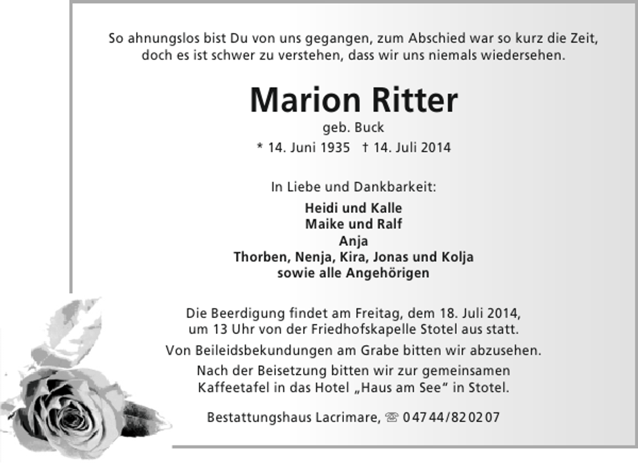 <p>So ahnungslos bist Du von uns gegangen, zum Abschied war so kurz die Zeit,<br />doch es ist schwer zu verstehen, dass wir uns niemals wiedersehen.</p><p>Marion Ritter<br />geb. Buck<br />* 14. Juni 1935 † 14. Juli 2014</p><p>In Liebe und Dankbarkeit:<br />Heidi und Kalle<br />Maike und Ralf<br />Anja<br />Thorben, Nenja, Kira, Jonas und Kolja<br />sowie alle Angehörigen<br />Die Beerdigung findet am Freitag, dem 18. Juli 2014,<br />um 13 Uhr von der Friedhofskapelle Stotel aus statt.<br />Von Beileidsbekundungen am Grabe bitten wir abzusehen.<br />Nach der Beisetzung bitten wir zur gemeinsamen<br />Kaffeetafel in das Hotel „Haus am See“ in Stotel.<br />Bestattungshaus Lacrimare,  0 47 44 / 82 02 07</p>