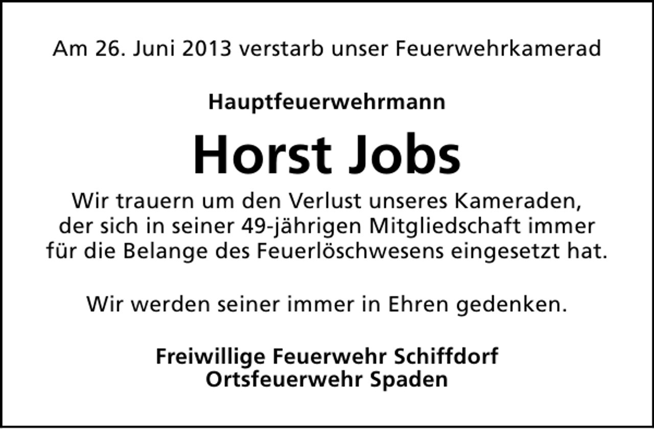 <p>Am 26. Juni 2013 verstarb unser Feuerwehrkamerad<br />Hauptfeuerwehrmann</p><p>Horst Jobs</p><p>Wir trauern um den Verlust unseres Kameraden,<br />der sich in seiner 49-jährigen Mitgliedschaft immer<br />für die Belange des Feuerlöschwesens eingesetzt hat.<br />Wir werden seiner immer in Ehren gedenken.<br />Freiwillige Feuerwehr Schiffdorf<br />Ortsfeuerwehr Spaden</p>