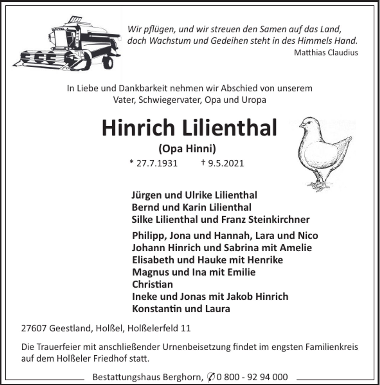 <p>Wir pﬂügen, und wir streuen den Samen auf das Land,<br />doch Wachstum und Gedeihen steht in des Himmels Hand.<br />Ma"hias Claudius</p><p>In Liebe und Dankbarkeit nehmen wir Abschied von unserem<br />Vater, Schwiegervater, Opa und Uropa</p><p>Hinrich Lilienthal<br />(Opa Hinni)<br />* 27.7.1931</p><p>† 9.5.2021</p><p>Jürgen und Ulrike Lilienthal<br />Bernd und Karin Lilienthal<br />Silke Lilienthal und Franz Steinkirchner<br />Philipp, Jona und Hannah, Lara und Nico<br />Johann Hinrich und Sabrina mit Amelie<br />Elisabeth und Hauke mit Henrike<br />Magnus und Ina mit Emilie<br />Chris"an<br />Ineke und Jonas mit Jakob Hinrich<br />Konstan"n und Laura<br />27607 Geestland, Holßel, Holßelerfeld 11<br />Die Trauerfeier mit anschließender Urnenbeisetzung ﬁndet im engsten Familienkreis<br />auf dem Holßeler Friedhof sta".<br />Besta"ungshaus Berghorn, * 0 800 - 92 94 000</p>