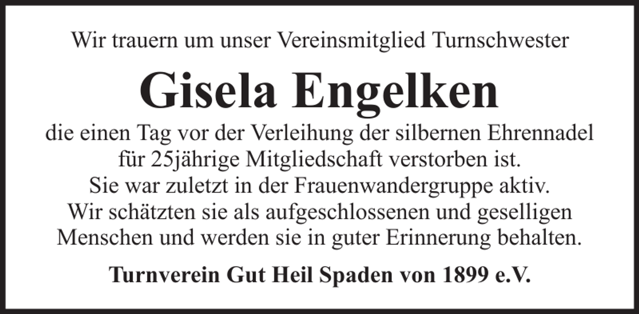 <p>Wir trauern um unser Vereinsmitglied Turnschwester</p><p>Gisela Engelken<br />die einen Tag vor der Verleihung der silbernen Ehrennadel<br />für 25jährige Mitgliedschaft verstorben ist.<br />Sie war zuletzt in der Frauenwandergruppe aktiv.<br />Wir schätzten sie als aufgeschlossenen und geselligen<br />Menschen und werden sie in guter Erinnerung behalten.<br />Turnverein Gut Heil Spaden von 1899 e.V.</p>