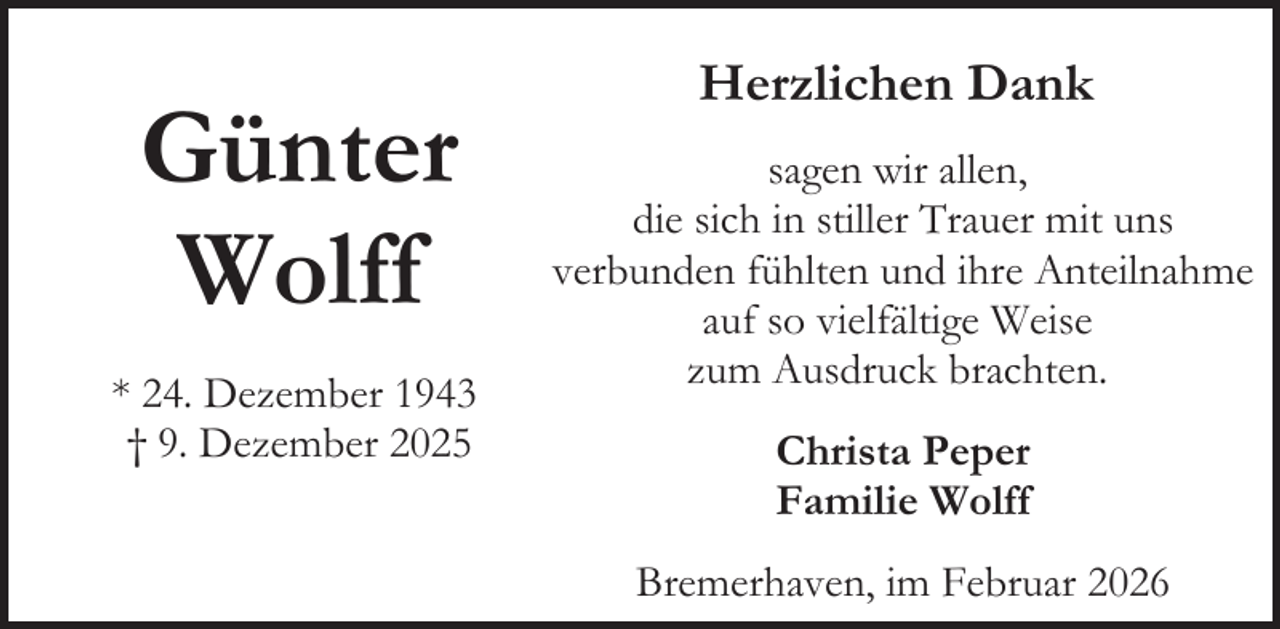 <p>Günter<br />Wolff<br />* 24. Dezember 1943<br />† 9. Dezember 2025</p><p>Herzlichen Dank<br />sagen wir allen,<br />die sich in stiller Trauer mit uns<br />verbunden fühlten und ihre Anteilnahme<br />auf so vielfältige Weise<br />zum Ausdruck brachten.<br />Christa Peper<br />Familie Wolff<br />Bremerhaven, im Februar 2026</p>