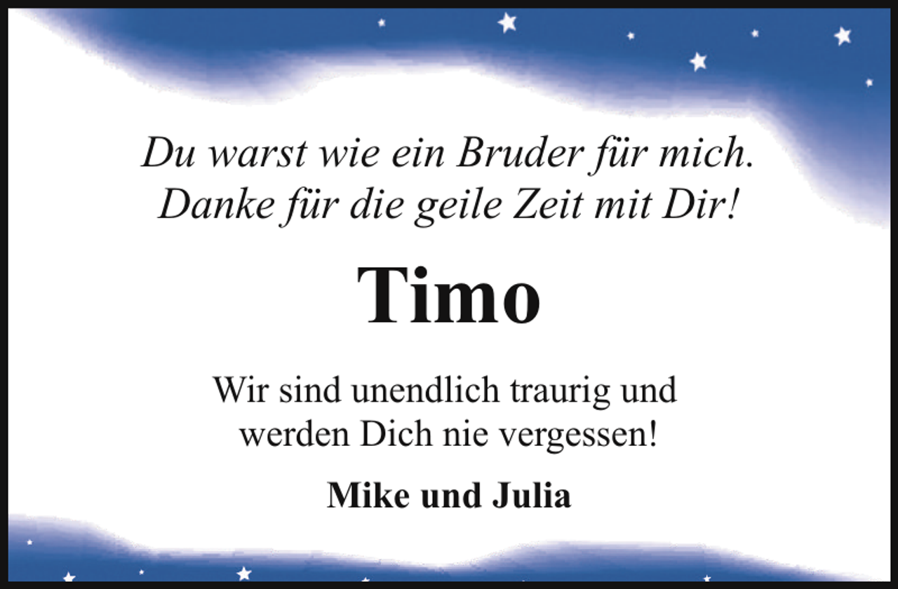 <p>Du warst wie ein Bruder für mich.<br />Danke für die geile Zeit mit Dir!</p><p>Timo<br />Wir sind unendlich traurig und<br />werden Dich nie vergessen!<br />Mike und Julia</p>