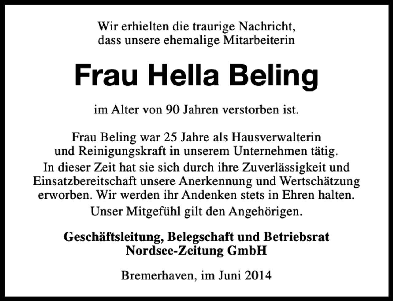 <p>Wir erhielten die traurige Nachricht,<br />dass unsere ehemalige Mitarbeiterin</p><p>Frau Hella Beling<br />im Alter von 90 Jahren verstorben ist.<br />Frau Beling war 25 Jahre als Hausverwalterin<br />und Reinigungskraft in unserem Unternehmen tätig.<br />In dieser Zeit hat sie sich durch ihre Zuverlässigkeit und<br />Einsatzbereitschaft unsere Anerkennung und Wertschätzung<br />erworben. Wir werden ihr Andenken stets in Ehren halten.<br />Unser Mitgefühl gilt den Angehörigen.<br />Geschäftsleitung, Belegschaft und Betriebsrat<br />Nordsee-Zeitung GmbH<br />Bremerhaven, im Juni 2014</p>