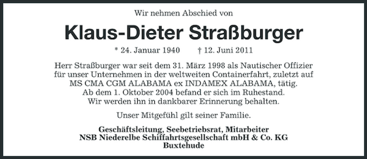 <p>Wir nehmen Abschied von</p><p>Klaus-Dieter Straßburger<br />* 24. Januar 1940 † 12. Juni 2011 Herr Straßburger war seit dem 31. März 1998 als Nautischer Offizier für unser Unternehmen in der weltweiten Containerfahrt, zuletzt auf MS CMA CGM ALABAMA ex INDAMEX ALABAMA, tätig. Ab dem 1. Oktober 2004 befand er sich im Ruhestand. Wir werden ihn in dankbarer Erinnerung behalten. Unser Mitgefühl gilt seiner Familie. Geschäftsleitung, Seebetriebsrat, Mitarbeiter NSB Niederelbe Schiffahrtsgesellschaft mbH &amp; Co. KG Buxtehude</p>