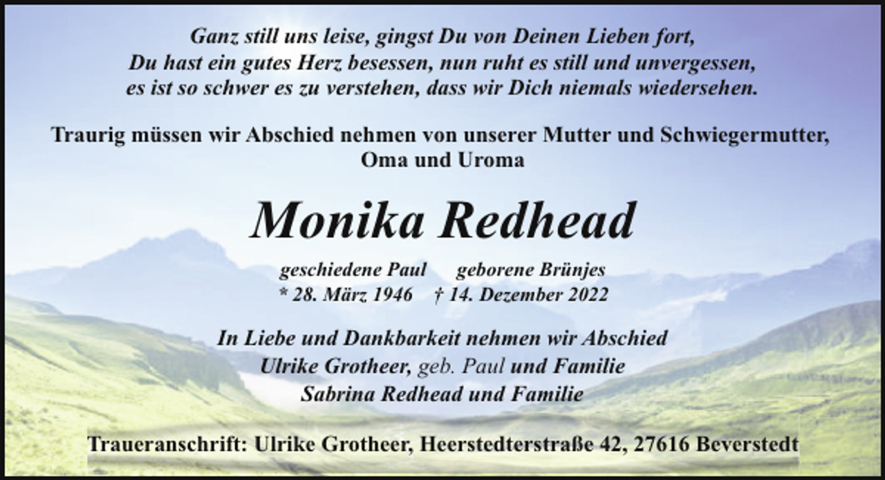 <p>Ganz still uns leise, gingst Du von Deinen Lieben fort,<br />Du hast ein gutes Herz besessen, nun ruht es still und unvergessen,<br />es ist so schwer es zu verstehen, dass wir Dich niemals wiedersehen.<br />Traurig müssen wir Abschied nehmen von unserer Mutter und Schwiegermutter,<br />Oma und Uroma</p><p>Monika Redhead<br />geschiedene Paul geborene Brünjes<br />* 28. März 1946 † 14. Dezember 2022</p><p>In Liebe und Dankbarkeit nehmen wir Abschied<br />Ulrike Grotheer, geb. Paul und Familie<br />Sabrina Redhead und Familie<br />Traueranschrift: Ulrike Grotheer, Heerstedterstraße 42, 27616 Beverstedt</p>