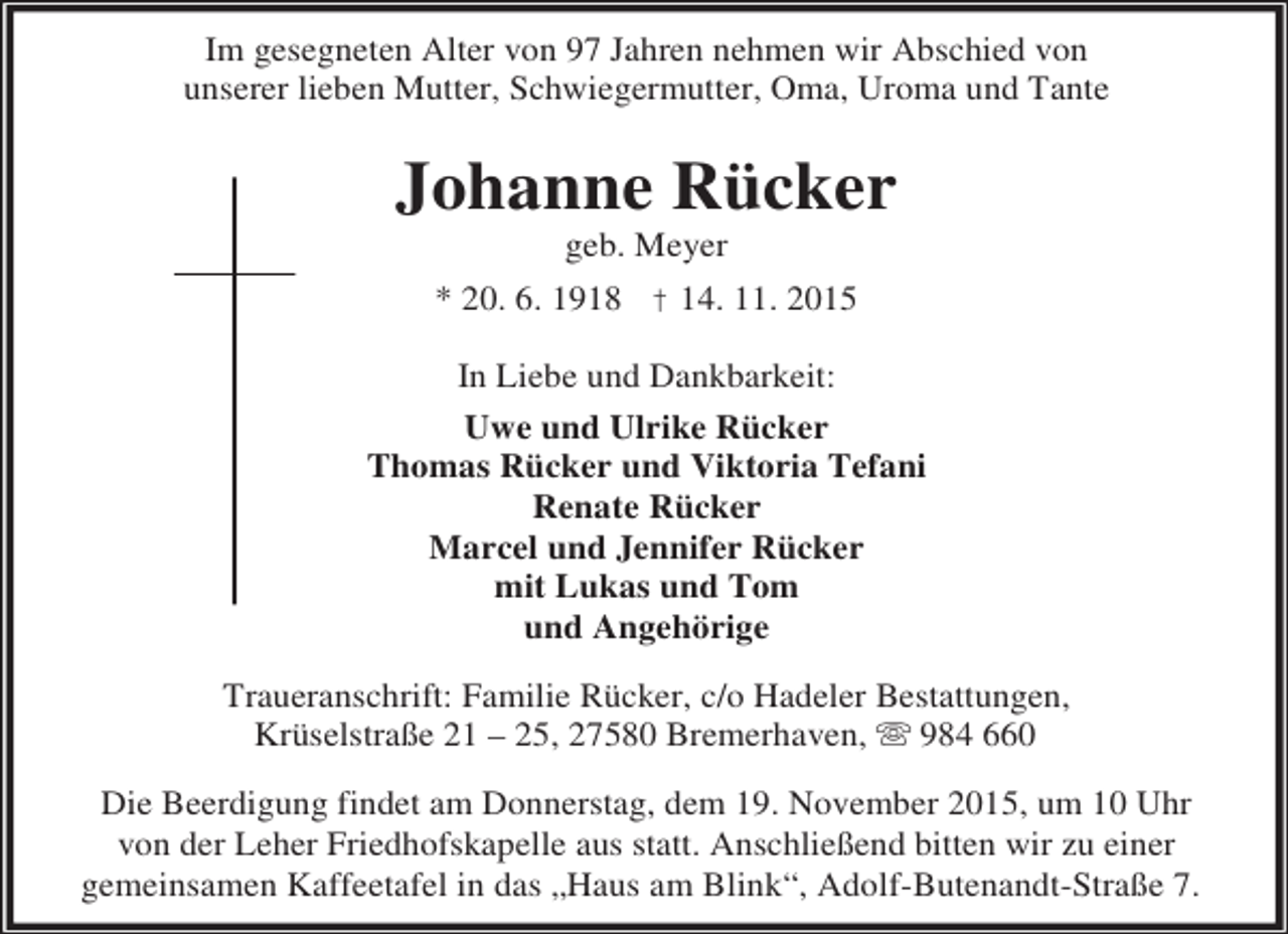 <p>Im gesegneten Alter von 97 Jahren nehmen wir Abschied von<br />unserer lieben Mutter, Schwiegermutter, Oma, Uroma und Tante</p><p>Johanne Rücker<br />geb. Meyer</p><p>* 20. 6. 1918 † 14. 11. 2015<br />In Liebe und Dankbarkeit:<br />Uwe und Ulrike Rücker<br />Thomas Rücker und Viktoria Tefani<br />Renate Rücker<br />Marcel und Jennifer Rücker<br />mit Lukas und Tom<br />und Angehörige<br />Traueranschrift: Familie Rücker, c/o Hadeler Bestattungen,<br />Krüselstraße 21 – 25, 27580 Bremerhaven,  984 660</p><p>Die Beerdigung findet am Donnerstag, dem 19. November 2015, um 10 Uhr<br />von der Leher Friedhofskapelle aus statt. Anschließend bitten wir zu einer<br />gemeinsamen Kaffeetafel in das „Haus am Blink“, Adolf-Butenandt-Straße 7.</p>