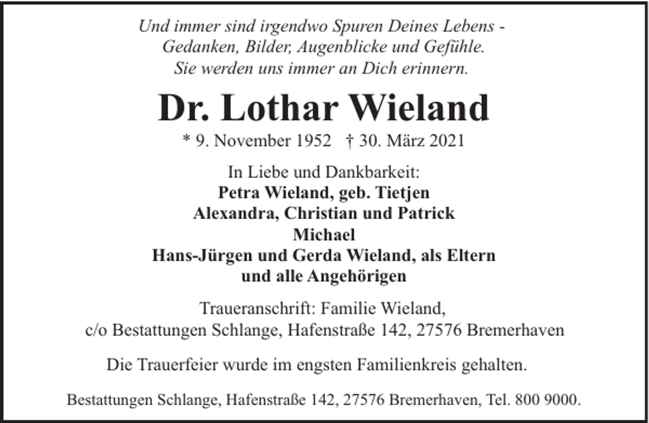 <p>Und immer sind irgendwo Spuren Deines Lebens Gedanken, Bilder, Augenblicke und Gefühle.<br />Sie werden uns immer an Dich erinnern.</p><p>Dr. Lothar Wieland<br />* 9. November 1952 † 30. März 2021</p><p>In Liebe und Dankbarkeit:<br />Petra Wieland, geb. Tietjen<br />Alexandra, Christian und Patrick<br />Michael<br />Hans-Jürgen und Gerda Wieland, als Eltern<br />und alle Angehörigen<br />Traueranschrift: Familie Wieland,<br />c/o Bestattungen Schlange, Hafenstraße 142, 27576 Bremerhaven<br />Die Trauerfeier wurde im engsten Familienkreis gehalten.<br />Bestattungen Schlange, Hafenstraße 142, 27576 Bremerhaven, Tel. 800 9000.</p>