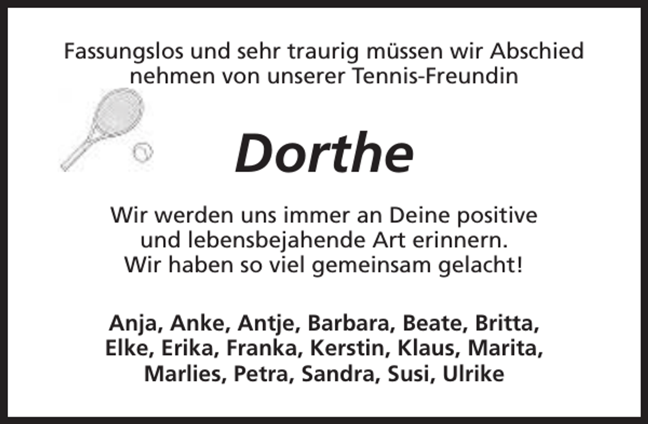 <p>Fassungslos und sehr traurig müssen wir Abschied<br />nehmen von unserer Tennis-Freundin</p><p>Dorthe<br />Wir werden uns immer an Deine positive<br />und lebensbejahende Art erinnern.<br />Wir haben so viel gemeinsam gelacht!<br />Anja, Anke, Antje, Barbara, Beate, Britta,<br />Elke, Erika, Franka, Kerstin, Klaus, Marita,<br />Marlies, Petra, Sandra, Susi, Ulrike</p>
