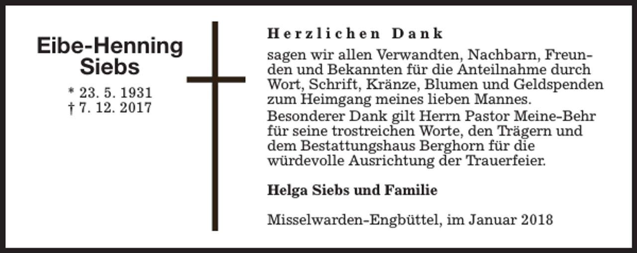 <p>Eibe-Henning<br />Siebs<br />* 23. 5. 1931<br />† 7. 12. 2017</p><p>Herzlichen Dank<br />sagen wir allen Verwandten, Nachbarn, Freunden und Bekannten für die Anteilnahme durch<br />Wort, Schrift, Kränze, Blumen und Geldspenden<br />zum Heimgang meines lieben Mannes.<br />Besonderer Dank gilt Herrn Pastor Meine-Behr<br />für seine trostreichen Worte, den Trägern und<br />dem Bestattungshaus Berghorn für die<br />würdevolle Ausrichtung der Trauerfeier.<br />Helga Siebs und Familie<br />Misselwarden-Engbüttel, im Januar 2018</p>