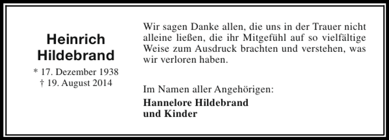 <p>Heinrich<br />Hildebrand<br />* 17. Dezember 1938<br />† 19. August 2014</p><p>Wir sagen Danke allen, die uns in der Trauer nicht<br />alleine ließen, die ihr Mitgefühl auf so vielfältige<br />Weise zum Ausdruck brachten und verstehen, was<br />wir verloren haben.<br />Im Namen aller Angehörigen:<br />Hannelore Hildebrand<br />und Kinder</p>