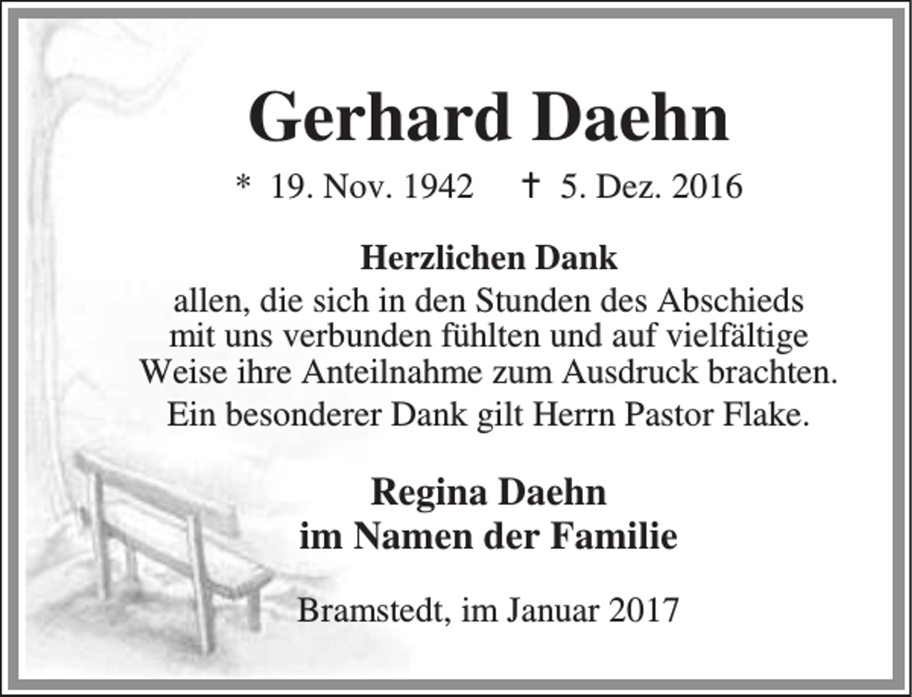 <p>Gerhard Daehn</p><p>* 19. Nov. 1942</p><p>B 5. Dez. 2016</p><p>Herzlichen Dank<br />allen, die sich in den Stunden des Abschieds<br />mit uns verbunden fühlten und auf vielfältige<br />Weise ihre Anteilnahme zum Ausdruck brachten.<br />Ein besonderer Dank gilt Herrn Pastor Flake.</p><p>Regina Daehn<br />im Namen der Familie<br />Bramstedt, im Januar 2017</p>