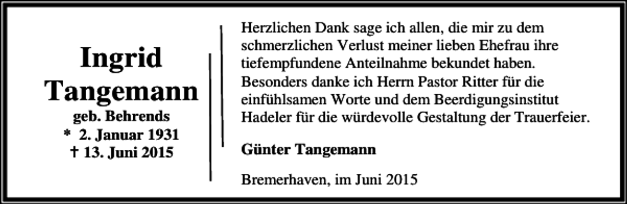 <p>Ingrid<br />Tangemann<br />geb. Behrends<br />* 2. Januar 1931<br />B 13. Juni 2015</p><p>Herzlichen Dank sage ich allen, die mir zu dem<br />schmerzlichen Verlust meiner lieben Ehefrau ihre<br />tiefempfundene Anteilnahme bekundet haben.<br />Besonders danke ich Herrn Pastor Ritter für die<br />einfühlsamen Worte und dem Beerdigungsinstitut<br />Hadeler für die würdevolle Gestaltung der Trauerfeier.<br />Günter Tangemann<br />Bremerhaven, im Juni 2015</p>