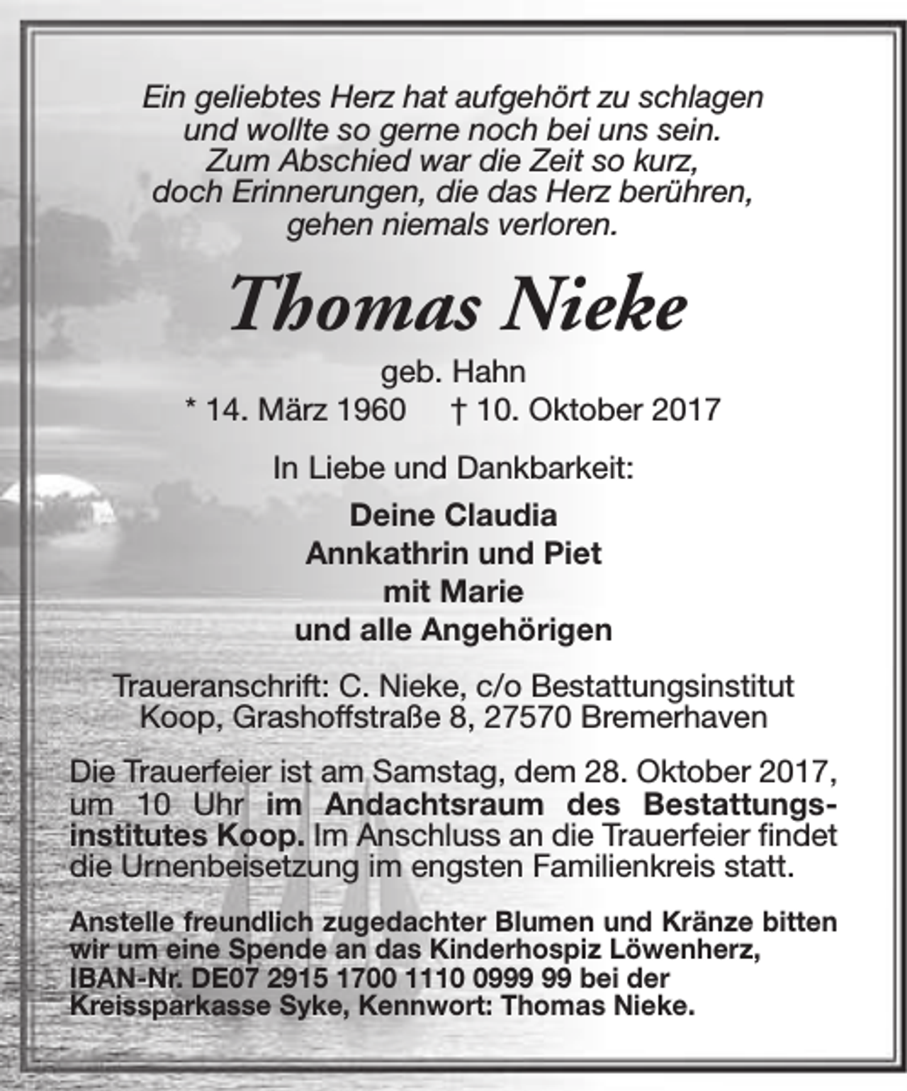 <p>Ein geliebtes Herz hat aufgehört zu schlagen<br />und wollte so gerne noch bei uns sein.<br />Zum Abschied war die Zeit so kurz,<br />doch Erinnerungen, die das Herz berühren,<br />gehen niemals verloren.</p><p>Thomas Nieke</p><p>geb. Hahn<br />* 14. März 1960 † 10. Oktober 2017<br />In Liebe und Dankbarkeit:<br />Deine Claudia<br />Annkathrin und Piet<br />mit Marie<br />und alle Angehörigen<br />Traueranschrift: C. Nieke, c/o Bestattungsinstitut<br />Koop, Grashoffstraße 8, 27570 Bremerhaven<br />Die Trauerfeier ist am Samstag, dem 28. Oktober 2017,<br />um 10 Uhr im Andachtsraum des Bestattungsinstitutes Koop. Im Anschluss an die Trauerfeier findet<br />die Urnenbeisetzung im engsten Familienkreis statt.<br />Anstelle freundlich zugedachter Blumen und Kränze bitten<br />wir um eine Spende an das Kinderhospiz Löwenherz,<br />IBAN-Nr. DE07 2915 1700 1119 bei der<br />Kreissparkasse Syke, Kennwort: Thomas Nieke.</p>