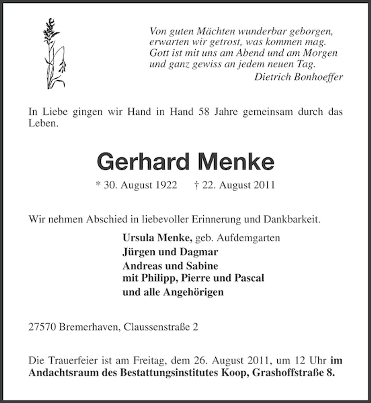 <p>Von guten Mächten wunderbar geborgen,<br />erwarten wir getrost, was kommen mag.<br />Gott ist mit uns am Abend und am Morgen<br />und ganz gewiss an jedem neuen Tag.<br />Dietrich Bonhoeffer<br />In Liebe gingen wir Hand in Hand 58 Jahre gemeinsam durch das<br />Leben.</p><p>Gerhard Menke<br />* 30. August 1922</p><p>† 22. August 2011</p><p>Wir nehmen Abschied in liebevoller Erinnerung und Dankbarkeit.<br />Ursula Menke, geb. Aufdemgarten<br />Jürgen und Dagmar<br />Andreas und Sabine<br />mit Philipp, Pierre und Pascal<br />und alle Angehörigen<br />27570 Bremerhaven, Claussenstraße 2<br />Die Trauerfeier ist am Freitag, dem 26. August 2011, um 12 Uhr im<br />Andachtsraum des Bestattungsinstitutes Koop, Grashoffstraße 8.</p>